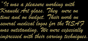 It was a pleasure working with Krauski Art Glass. They were on time and on budget. Their work on several logos for the USAF was outstanding.We were especially impressed with their carving techniques.